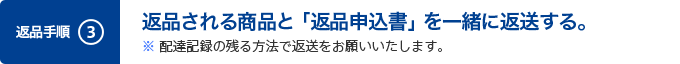 3. 返品される商品と「返品申込書」を一緒に返送する。※ 配達記録の残る方法で返送をお願いいたします。
