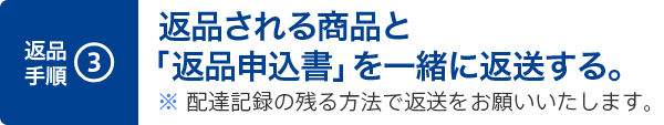3. 返品される商品と「返品申込書」を一緒に返送する。※ 配達記録の残る方法で返送をお願いいたします。